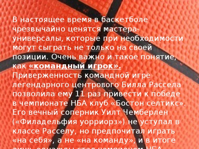 В настоящее время в баскетболе чрезвычайно ценятся мастера-универсалы, которые при необходимости могут сыграть не только на своей позиции. Очень важно и такое понятие, как «командный игрок». Приверженность командной игре легендарного центрового Билла Рассела позволила ему 11 раз привести к победе в чемпионате НБА клуб «Бостон селтикс». Его вечный соперник Уилт Чемберлен («Филадельфия уорриорз») не уступал в классе Расселу, но предпочитал играть «на себя», а не «на команду», и в итоге лишь однажды стал чемпионом НБА. 