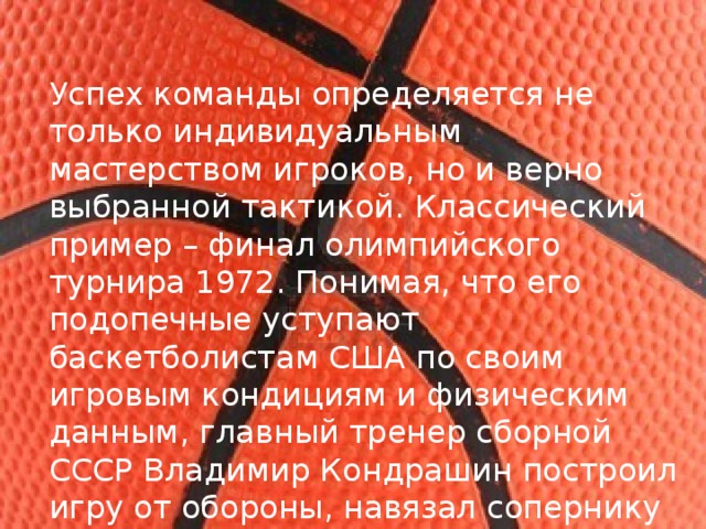 Успех команды определяется не только индивидуальным мастерством игроков, но и верно выбранной тактикой. Классический пример – финал олимпийского турнира 1972. Понимая, что его подопечные уступают баскетболистам США по своим игровым кондициям и физическим данным, главный тренер сборной СССР Владимир Кондрашин построил игру от обороны, навязал сопернику «свой баскетбол», что в итоге принесло успех советской команде. 