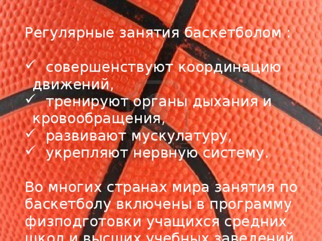Регулярные занятия баскетболом :  совершенствуют координацию движений,  тренируют органы дыхания и кровообращения,  развивают мускулатуру,  укрепляют нервную систему. Во многих странах мира занятия по баскетболу включены в программу физподготовки учащихся средних школ и высших учебных заведений 