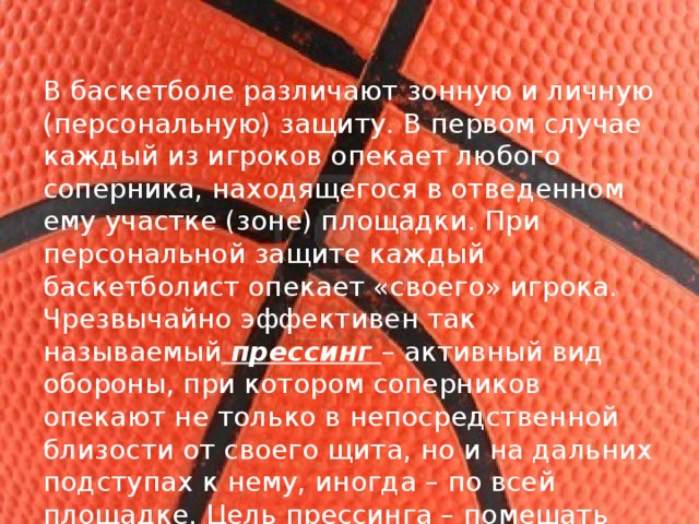 В баскетболе различают зонную и личную (персональную) защиту. В первом случае каждый из игроков опекает любого соперника, находящегося в отведенном ему участке (зоне) площадки. При персональной защите каждый баскетболист опекает «своего» игрока. Чрезвычайно эффективен так называемый прессинг – активный вид обороны, при котором соперников опекают не только в непосредственной близости от своего щита, но и на дальних подступах к нему, иногда – по всей площадке. Цель прессинга – помешать сопернику спокойно разыграть мяч и провести атаку. 