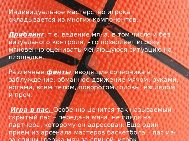 Индивидуальное мастерство игрока складывается из многих компонентов. Дриблинг , т.е. ведение мяча, в том числе и без визуального контроля, что позволяет игроку мгновенно оценивать меняющуюся ситуацию на площадке. Различные  финты , вводящие соперника в заблуждение: обманное движение мячом, руками, ногами, всем телом, поворотом головы, взглядом и проч.  Игра в пас. Особенно ценится так называемый скрытый пас – передача мяча, не глядя на партнера, которому он адресован. Еще один прием из арсенала мастеров баскетбола – пас из-за спины (держа мяч за спиной, игрок перебрасывает его партнеру через голову).  