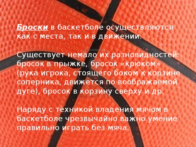 Броски  в баскетболе осуществляются как с места, так и в движении. Существует немало их разновидностей: бросок в прыжке, бросок «крюком» (рука игрока, стоящего боком к корзине соперника, движется по воображаемой дуге), бросок в корзину сверху и др. Наряду с техникой владения мячом в баскетболе чрезвычайно важно умение правильно играть без мяча. 