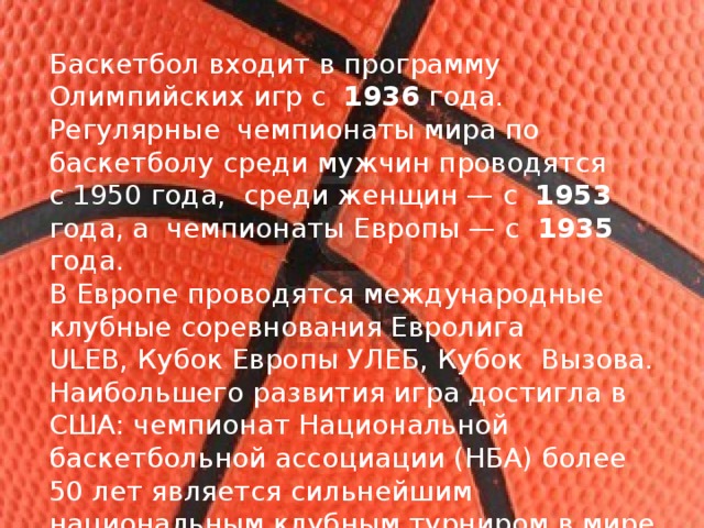 Баскетбол входит в программу  Олимпийских игр с  1936 года. Регулярные чемпионаты мира по баскетболу среди мужчин проводятся с 1950 года, среди женщин — с  1953 года, а  чемпионаты Европы — с  1935 года. В Европе проводятся международные клубные соревнования Евролига ULEB, Кубок Европы УЛЕБ, Кубок Вызова. Наибольшего развития игра достигла в США: чемпионат Национальной баскетбольной ассоциации (НБА) более 50 лет является сильнейшим национальным клубным турниром в мире. Баскетбол считается национальным видом спорта в Литве. 