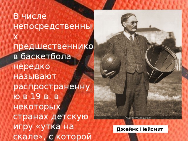 В числе непосредственных предшественников баскетбола нередко называют распространенную в 19 в. в некоторых странах детскую игру «утка на скале», с которой был хорошо знаком Джеймс Нейсмит (1861–1939). Джеймс Нейсмит 