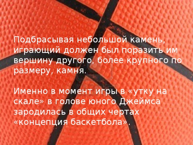 Подбрасывая небольшой камень, играющий должен был поразить им вершину другого, более крупного по размеру, камня. Именно в момент игры в «утку на скале» в голове юного Джеймса зародилась в общих чертах «концепция баскетбола».  