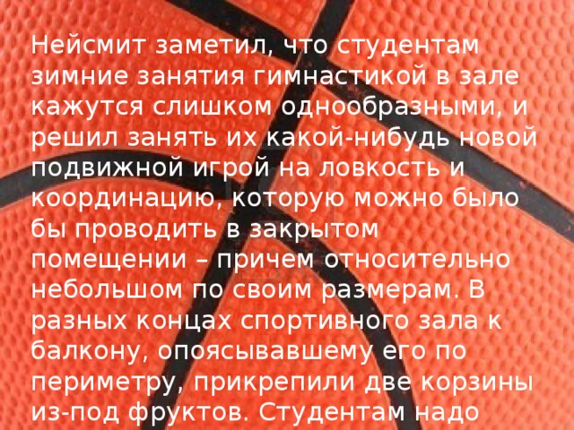 Нейсмит заметил, что студентам зимние занятия гимнастикой в зале кажутся слишком однообразными, и решил занять их какой-нибудь новой подвижной игрой на ловкость и координацию, которую можно было бы проводить в закрытом помещении – причем относительно небольшом по своим размерам. В разных концах спортивного зала к балкону, опоясывавшему его по периметру, прикрепили две корзины из-под фруктов. Студентам надо было попасть мячом в корзину. Так родился баскетбол. 