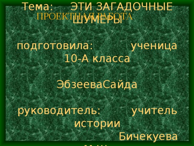 ПРОЕКТНАЯ РАБОТА  Тема: ЭТИ ЗАГАДОЧНЫЕ ШУМЕРЫ   подготовила: ученица 10-А класса  ЭбзееваСайда   руководитель: учитель истории  Бичекуева М.Ш . 