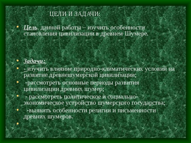 ЦЕЛИ И ЗАДАЧИ: Цель данной работы – изучить особенности становления цивилизации в древнем Шумере.     Задачи: - изучить влияние природно-климатических условий на развитие древнешумерской цивилизации;  -рассмотреть основные периоды развития цивилизации древних шумер;  - рассмотреть политическое и социально-экономическое устройство шумерского государства;  -выявить особенности религии и письменности древних шумеров. 