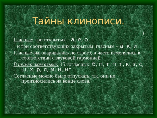 Тайны клинописи. ) Гласные : три открытых – а, е, о  и три соответствующих закрытым гласным – а, к, и Гласные выговаривались не строго, а часто изменялись в соответствии с звуковой гармонией. В шумерском языке: 15 согласных: б, п, т, п, г, к, з, с, ш, х, р , л, м, н, нг Согласные можно было отпускать, т.к. они не произносились на конце слова. 