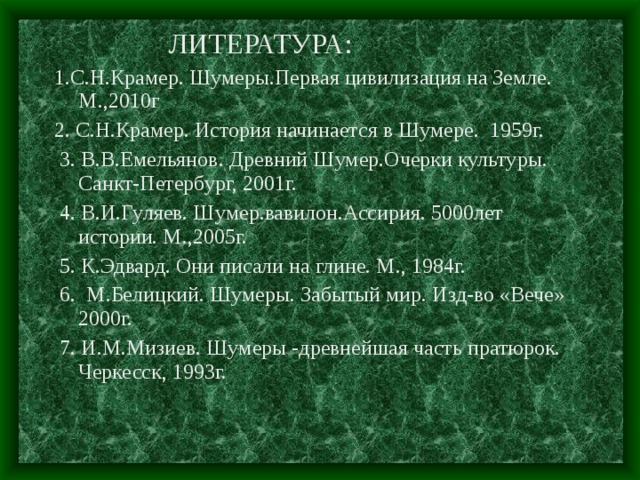  ЛИТЕРАТУРА: 1.С.Н.Крамер. Шумеры.Первая цивилизация на Земле. М.,2010г 2. С.Н.Крамер. История начинается в Шумере. 1959г.  3. В.В.Емельянов. Древний Шумер.Очерки культуры. Санкт-Петербург, 2001г.  4. В.И.Гуляев. Шумер.вавилон.Ассирия. 5000лет истории. М.,2005г.  5. К.Эдвард. Они писали на глине. М., 1984г.  6. М.Белицкий. Шумеры. Забытый мир. Изд-во «Вече» 2000г.  7. И.М.Мизиев. Шумеры -древнейшая часть пратюрок. Черкесск, 1993г. 