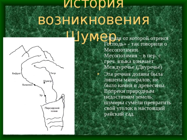 История возникновения Шумер. «Земля от которой отрекся Господь» - так говорили о Месопотамии. Месопотамия – в пер. с греч. языка означает Междуречье (Двуречье) Эта речная долина была лишена минералов, не было камня и древесины. Вопреки природным недостаткам земель, шумеры сумели превратить свой уголок в настоящий райский сад. 