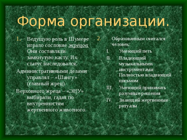 Форма организации. Ведущую роль в Шумере играло сословие жрецов. Они составляли замкнутую касту. Их статус наследовался. Образованным считался человек: Административными делами управлял – «Шангу» (главный жрец). Верховного жреца – «ЭНУ» выбирали, гадая по внутренностям жертвенного животного. Умеющий петь Владеющий музыкальными инструментами Полностью владеющий письмом Умеющий принимать разумные решения Знающий жертвенные ритуалы  Умеющий петь Владеющий музыкальными инструментами Полностью владеющий письмом Умеющий принимать разумные решения Знающий жертвенные ритуалы  