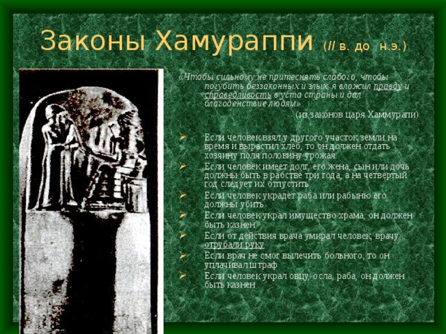 Законы Хамураппи ( II  в. до  н.э.) «Чтобы сильному не притеснять слабого, чтобы погубить беззаконных и злых, я вложил правду и справедливость в уста страны и дал благоденствие  людям»  (из законов царя Хаммурапи) Если человек взял у другого участок земли на время и вырастил хлеб, то он должен отдать хозяину поля половину урожая Если человек имеет долг, его жена, сын или дочь должны быть в рабстве три года, а на четвертый год следует их отпустить Если человек украдет раба или рабыню его должны убить Если человек украл имущество храма, он должен быть казнен Если от действия врача умирал человек, врачу отрубали руку Если врач не смог вылечить больного, то он уплачивал штраф Если человек украл овцу, осла, раба, он должен быть казнен 