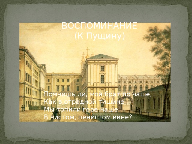 ВОСПОМИНАНИЕ (К Пущину) Помнишь ли, мой брат по чаше, Как в отрадной тишине Мы топили горе наше В чистом, пенистом вине? 