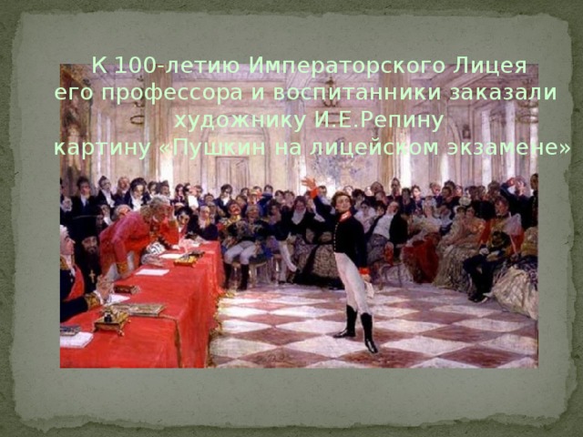   К 100-летию Императорского Лицея его профессора и воспитанники заказали художнику И.Е.Репину  картину «Пушкин на лицейском экзамене»   