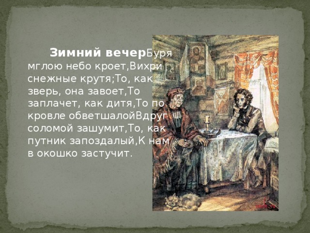  Зимний вечер    Буря мглою небо кроет, Вихри снежные крутя; То, как зверь, она завоет, То заплачет, как дитя, То по кровле обветшалой Вдруг соломой зашумит, То, как путник запоздалый, К нам в окошко застучит.  