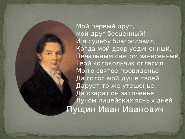 Мой первый друг, мой друг бесценный! И я судьбу благословил, Когда мой двор уединенный, Печальным снегом занесенный, Твой колокольчик огласил. Молю святое провиденье: Да голос мой душе твоей Дарует то же утешенье, Да озарит он заточенье Лучом лицейских ясных дней! Пущин Иван Иванович 
