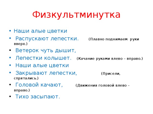 Физкультминутка Наши алые цветки   Распускают лепестки.    (Плавно поднимаем руки вверх.)   Ветерок чуть дышит,   Лепестки колышет.     (Качание руками влево – вправо.)   Наши алые цветки   Закрывают лепестки,             (Присели, спрятались.)   Головой качают,         (Движения головой влево – вправо.)   Тихо засыпают. 