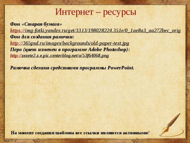 Интернет – ресурсы   Фон «Старая бумага» https:// img-fotki.yandex.ru/get/3313/198028224.351e/0_1ae8a3_aa272bec_orig  Фон для создания рамочки: http:// 365psd.ru/images/backgrounds/old-paper-text.jpg  Перо (цвет изменен в программе Adobe Photoshop):  http:// zezete2.z.e.pic.centerblog.net/o/53f64068.png   Рамочка сделана средствами программы PowerPoint. На момент создания шаблона все ссылки являются активными ! 