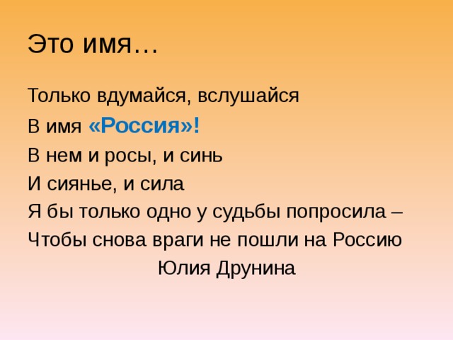 Это имя… Только вдумайся, вслушайся В имя «Россия»! В нем и росы, и синь И сиянье, и сила Я бы только одно у судьбы попросила – Чтобы снова враги не пошли на Россию       Юлия Друнина 