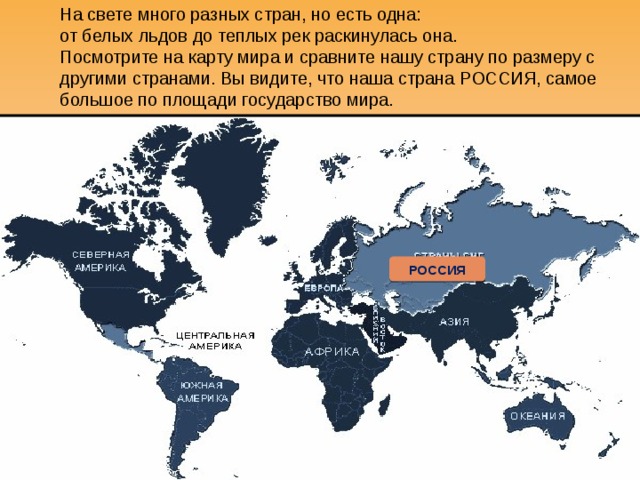 На свете много разных стран, но есть одна:  от белых льдов до теплых рек раскинулась она.  Посмотрите на карту мира и сравните нашу страну по размеру с другими странами. Вы видите, что наша страна РОССИЯ, самое большое по площади государство мира. РОССИЯ 