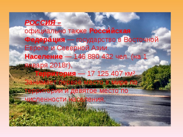 РОССИЯ – официально также Росси́йская Федера́ция — государство в Восточной Европе и Северной Азии. Население  — 146 880 432 чел. (на 1 января 2018г ),  Территория  — 17 125 407 км². Занимает первое место в мире по территории и девятое место по численности населения. 