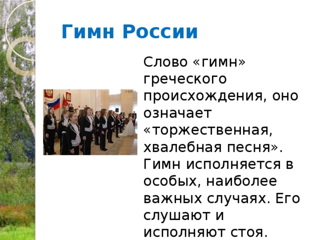 Гимн России  Слово «гимн» греческого происхождения, оно означает «торжественная, хвалебная песня». Гимн исполняется в особых, наиболее важных случаях. Его слушают и исполняют стоя. 