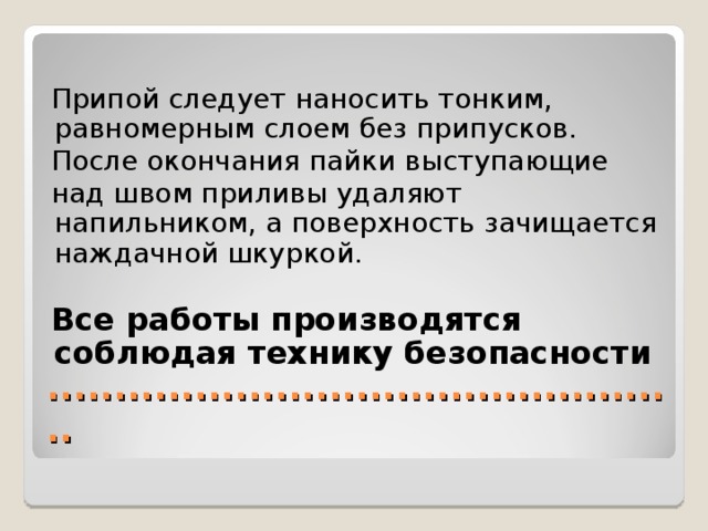  Припой следует наносить тонким, равномерным слоем без припусков.  После окончания пайки выступающие  над швом приливы удаляют напильником, а поверхность зачищается наждачной шкуркой.  Все работы производятся соблюдая технику безопасности ................................................ 