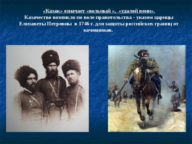 «Казак» означает «вольный », «удалой воин».  Казачество возникло по воле правительства - указом царицы Елизаветы Петровны  в 1746 г. для защиты российских границ от кочевников.    