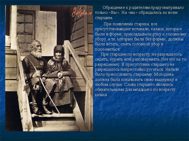  Обращение к родителям предусматривало только «Вы». На «вы» обращались ко всем старшим.  При появлении старика, все присутствовавшие вставали, казаки, которые были в форме, прикладывали руку к головному убору, а те, которые были без формы, должны были встать, снять головной убор и поклониться.  При старшем по возрасту, не разрешалось сидеть, курить или разговаривать (без его на то разрешения). В присутствии старшего не разрешалось непристойно ругаться. Нельзя было прекословить старшему. Молодежь должна была показывать свою выдержку в любом случае. Слова старшего являлись обязательными для младшего по возрасту казака.       