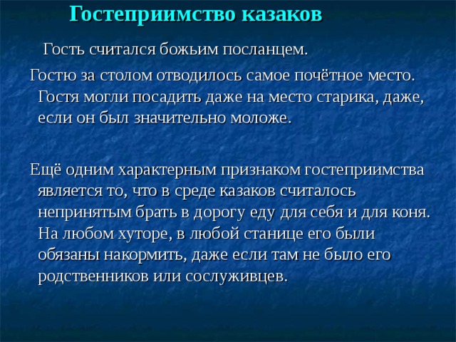 Гостеприимство казаков    Гость считался божьим посланцем.  Гостю за столом отводилось самое почётное место. Гостя могли посадить даже на место старика, даже, если он был значительно моложе.  Ещё одним характерным признаком гостеприимства является то, что в среде казаков считалось непринятым брать в дорогу еду для себя и для коня. На любом хуторе, в любой станице его были обязаны накормить, даже если там не было его родственников или сослуживцев. 