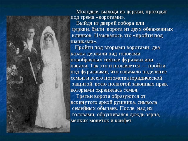  Молодые, выходя из церкви, проходят под тремя «воротами».  Выйдя из дверей собора или  церкви, были ворота из двух обнаженных  клинков. Называлось это «пройти под шашками».  Пройти под вторыми воротами: два казака держали над головами новобрачных снятые фуражки или папахи. Так это и называется — пройти под фуражками, что означало наделение семьи и всего потомства юридической  защитой, всею полнотой законных прав, которыми охранялась семья.  Третьи ворота образуются от вскинутого аркой рушника, символа  семейных обычаев. После, над их  головами, обрушивался дождь зерна, мелких монеток и конфет.   Свадьба    