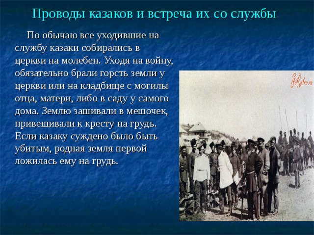Проводы казаков и встреча их со службы   По обычаю все уходившие на службу казаки собирались в церкви на молебен. Уходя на войну, обязательно брали горсть земли у церкви или на кладбище с могилы отца, матери, либо в саду у самого дома. Землю зашивали в мешочек, привешивали к кресту на грудь. Если казаку суждено было быть убитым, родная земля первой ложилась ему на грудь. 