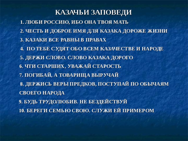 КАЗАЧЬИ ЗАПОВЕДИ   1. ЛЮБИ РОССИЮ, ИБО ОНА ТВОЯ МАТЬ  2. ЧЕСТЬ И ДОБРОЕ ИМЯ ДЛЯ КАЗАКА ДОРОЖЕ ЖИЗНИ  3. КАЗАКИ ВСЕ РАВНЫ В ПРАВАХ  4. ПО ТЕБЕ СУДЯТ ОБО ВСЕМ КАЗАЧЕСТВЕ И НАРОДЕ  5. ДЕРЖИ СЛОВО. СЛОВО КАЗАКА ДОРОГО  6. ЧТИ СТАРШИХ, УВАЖАЙ СТАРОСТЬ  7. ПОГИБАЙ, А ТОВАРИЩА ВЫРУЧАЙ  8. ДЕРЖИСЬ ВЕРЫ ПРЕДКОВ, ПОСТУПАЙ ПО ОБЫЧАЯМ СВОЕГО НАРОДА  9. БУДЬ ТРУДОЛЮБИВ. НЕ БЕЗДЕЙСТВУЙ  10. БЕРЕГИ СЕМЬЮ СВОЮ. СЛУЖИ ЕЙ ПРИМЕРОМ 
