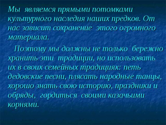  Мы  являемся прямыми потомками культурного наследия наших предков. От нас зависит сохранение этого огромного материала.  Поэтому мы должны не только бережно хранить эти традиции, но использовать их в своих семейных традициях: петь дедовские песни, плясать народные танцы, хорошо знать свою историю, праздники и обряды, гордиться  своими казачьими корнями.  