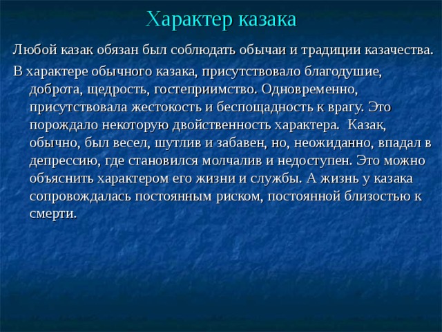 Характер казака Любой казак обязан был соблюдать обычаи и традиции казачества. В характере обычного казака, присутствовало благодушие, доброта, щедрость, гостеприимство. Одновременно, присутствовала жестокость и беспощадность к врагу. Это порождало некоторую двойственность характера. Казак, обычно, был весел, шутлив и забавен, но, неожиданно, впадал в депрессию, где становился молчалив и недоступен. Это можно объяснить характером его жизни и службы. А жизнь у казака сопровождалась постоянным риском, постоянной близостью к смерти. 