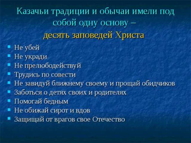 Казачьи традиции и обычаи имели под собой одну основу –  десять заповедей Христа  Не убей Не укради Не прелюбодействуй Трудись по совести Не завидуй ближнему своему и прощай обидчиков Заботься о детях своих и родителях Помогай бедным Не обижай сирот и вдов  Защищай от врагов свое Отечество   