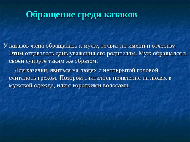  Обращение среди казаков    У казаков жена обращалась к мужу, только по имени и отчеству. Этим отдавалась дань уважения его родителям. Муж обращался к своей супруге таким же образом.  Для казачки, явиться на людях с непокрытой головой, считалось грехом. Позором считалось появление на людях в мужской одежде, или с короткими волосами. 