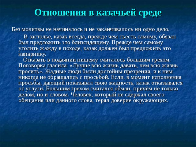  Отношения в казачьей среде   Без молитвы не начиналось и не заканчивалось ни одно дело.  В застолье, казак всегда, прежде чем съесть самому, обязан был предложить это близсидящему. Прежде чем самому утолить жажду в походе, казак должен был предложить это напарнику.  Отказать в подаянии нищему считалось большим грехом. Поговорка гласила: «Лучше всю жизнь давать, чем всю жизнь просить». Жадные люди были достойны презрения, и к ним никогда не обращались с просьбой. Если, в момент исполнения просьбы, дающий показывал свою жадность, казак отказывался от услуги. Большим грехом считался обман, причём не только делом, но и словом. Человек, который не сдержал своего обещания или данного слова, терял доверие окружающих.      