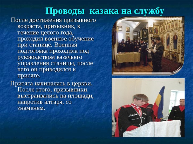   Проводы казака на службу     После достижения призывного возраста, призывник, в течение целого года, проходил военное обучение при станице. Военная подготовка проходила под руководством казачьего управления станицы, после чего он приводился к присяге. Присяга начиналась в церкви. После этого, призывники выстраивались на площади, напротив алтаря, со знаменем.    