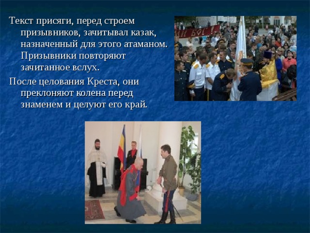 Текст присяги, перед строем призывников, зачитывал казак, назначенный для этого атаманом. Призывники повторяют зачитанное вслух. После целования Креста, они преклоняют колена перед знаменем и целуют его край.   