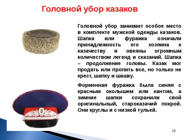 Головной убор казаков Головной убор занимает особое место в комплекте мужской одежды казаков. Шапка или фуражка означали принадлежность его хозяина к казачеству и овеяны огромным количеством легенд и сказаний. Шапка – продолжение головы. Казак мог продать или пропить все, но только не крест, шапку и шашку.  Форменная фуражка была синяя с красным околышем или кантом, а зимние шапки сохранили свой оригинальный, староказачий покрой. Они круглы и с низкой тульей.  