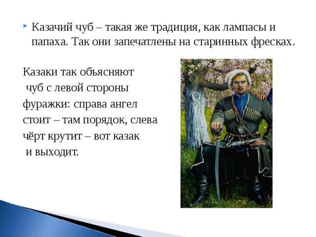 Казачий чуб – такая же традиция, как лампасы и папаха. Так они запечатлены на старинных фресках. Казаки так объясняют  чуб с левой стороны фуражки: справа ангел стоит – там порядок, слева чёрт крутит – вот казак  и выходит. 
