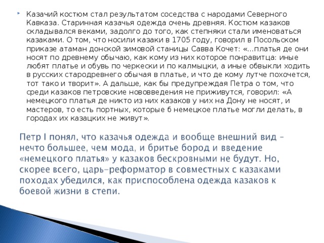 Казачий костюм стал результатом соседства с народами Северного Кавказа. Старинная казачья одежда очень древняя. Костюм казаков складывался веками, задолго до того, как степняки стали именоваться казаками. О том, что носили казаки в 1705 году, говорил в Посольском приказе атаман донской зимовой станицы Савва Кочет: «…платья де они носят по древнему обычаю, как кому из них которое понравитца: иные любят платье и обувь по черкески и по калмыцки, а иные обвыкли ходить в русских стародревнего обычая в платье, и что де кому лутче похочется, тот тако и творит». А дальше, как бы предупреждая Петра о том, что среди казаков петровские нововведения не приживутся, говорил: «А немецкого платья де никто из них казаков у них на Дону не носят, и мастеров, то есть портных, которые б немецкое платье могли делать, в городах их казацких не живут». 