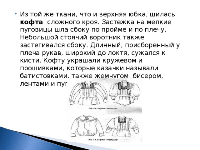 Из той же ткани, что и верхняя юбка, шилась кофта  сложного кроя. Застежка на мелкие пуговицы шла сбоку по пройме и по плечу. Небольшой стоячий воротник также застегивался сбоку. Длинный, присборенный у плеча рукав, широкий до локтя, сужался к кисти. Кофту украшали кружевом и прошивками, которые казачки называли батистовками, также жемчугом, бисером, лентами и пуговицами.  