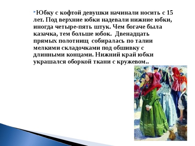 Юбку с кофтой девушки начинали носить с 15 лет. Под верхние юбки надевали нижние юбки, иногда четыре-пять штук. Чем богаче была казачка, тем больше юбок.  Двенадцать прямых полотнищ  собиралась по талии мелкими складочками под обшивку с длинными концами. Нижний край юбки украшался оборкой ткани с кружевом..     