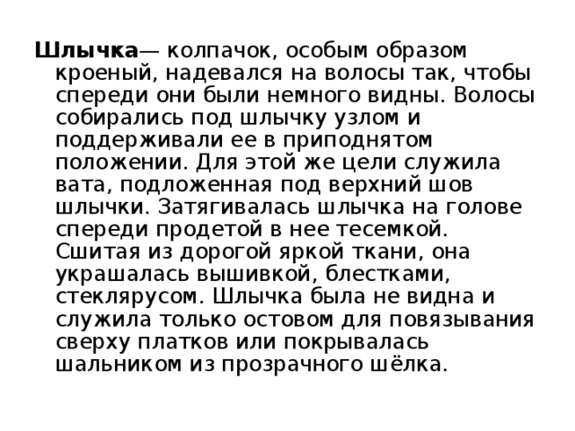 Шлычка — колпачок, особым образом кроеный, надевался на волосы так, чтобы спереди они были немного видны. Волосы собирались под шлычку узлом и поддерживали ее в приподнятом положении. Для этой же цели служила вата, подложенная под верхний шов шлычки. Затягивалась шлычка на голове спереди продетой в нее тесемкой. Сшитая из дорогой яркой ткани, она украшалась вышивкой, блестками, стеклярусом. Шлычка была не видна и служила только остовом для повязывания сверху платков или покрывалась шальником из прозрачного шёлка. 