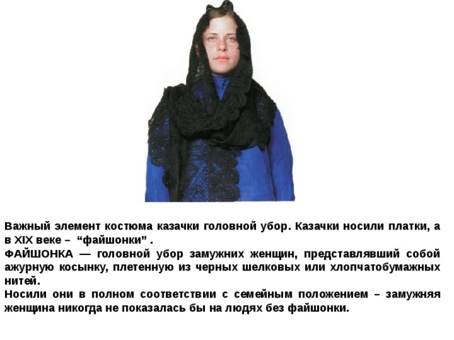 Важный элемент костюма казачки головной убор. Казачки носили платки, а в XIX веке – “файшонки” . ФАЙШОНКА — головной убор замужних женщин, представлявший собой ажурную косынку, плетенную из черных шелковых или хлопчатобумажных нитей. Носили они в полном соответствии с семейным положением – замужняя женщина никогда не показалась бы на людях без файшонки. 