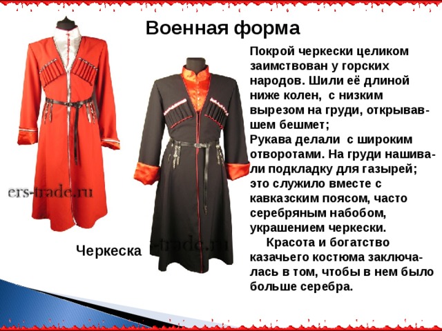 Военная форма Покрой черкески целиком заимствован у горских народов. Шили её длиной ниже колен, с низким вырезом на груди, открывав-шем бешмет; Рукава делали с широким отворотами. На груди нашива-ли подкладку для газырей; это служило вместе с кавказским поясом, часто серебряным набобом, украшением черкески.  Красота и богатство казачьего костюма заключа-лась в том, чтобы в нем было больше серебра. Черкеска 