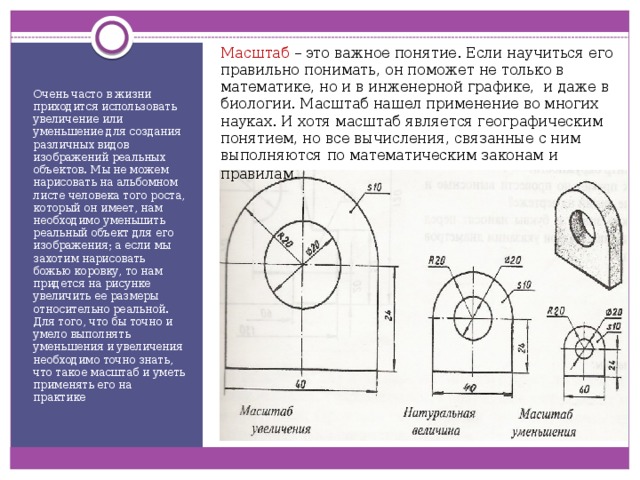 Масштаб – это важное понятие. Если научиться его правильно понимать, он поможет не только в математике, но и в инженерной графике, и даже в биологии. Масштаб нашел применение во многих науках. И хотя масштаб является географическим понятием, но все вычисления, связанные с ним выполняются по математическим законам и правилам . Очень часто в жизни приходится использовать увеличение или уменьшение для создания различных видов изображений реальных объектов. Мы не можем нарисовать на альбомном листе человека того роста, который он имеет, нам необходимо уменьшить реальный объект для его изображения; а если мы захотим нарисовать божью коровку, то нам придется на рисунке увеличить ее размеры относительно реальной. Для того, что бы точно и умело выполнять уменьшения и увеличения необходимо точно знать, что такое масштаб и уметь применять его на практике 